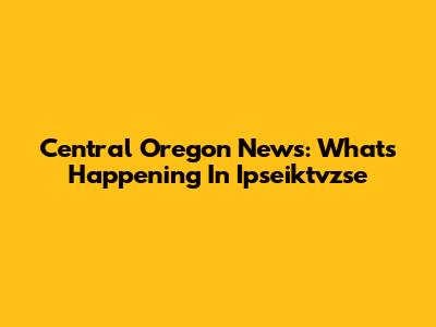 Central Oregon News: What's Happening In Ipseiktvzse