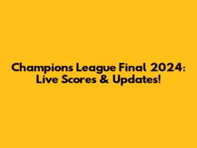 Champions League Final 2024: Live Scores & Updates!