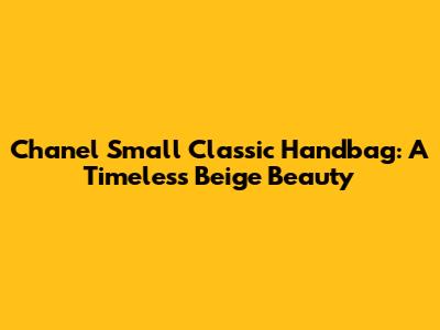 Chanel Small Classic Handbag: A Timeless Beige Beauty