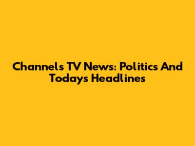 Channels TV News: Politics And Today's Headlines