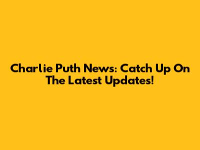 Charlie Puth News: Catch Up On The Latest Updates!