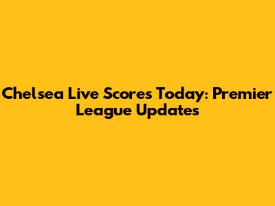 Chelsea Live Scores Today: Premier League Updates