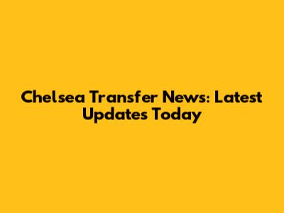 Chelsea Transfer News: Latest Updates Today