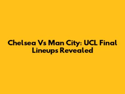 Chelsea Vs Man City: UCL Final Lineups Revealed