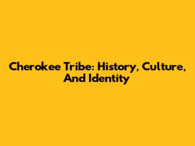 Cherokee Tribe: History, Culture, And Identity