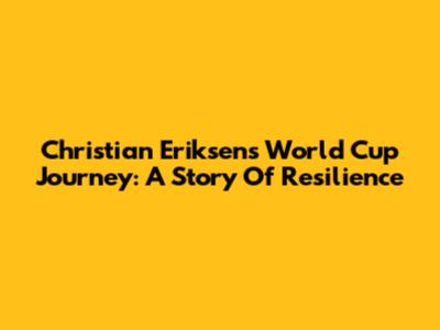 Christian Eriksen's World Cup Journey: A Story Of Resilience