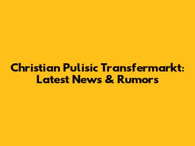 Christian Pulisic Transfermarkt: Latest News & Rumors