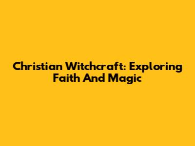 Christian Witchcraft: Exploring Faith And Magic
