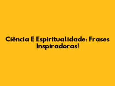 Ciência E Espiritualidade: Frases Inspiradoras!