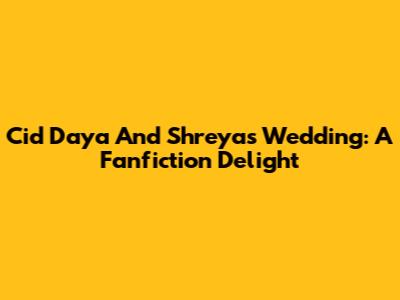 Cid Daya And Shreya's Wedding: A Fanfiction Delight