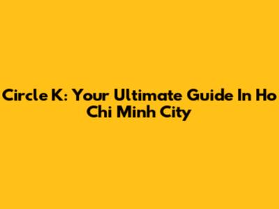 Circle K: Your Ultimate Guide In Ho Chi Minh City