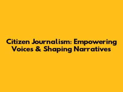 Citizen Journalism: Empowering Voices & Shaping Narratives