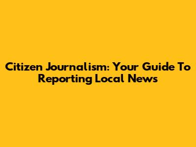 Citizen Journalism: Your Guide To Reporting Local News