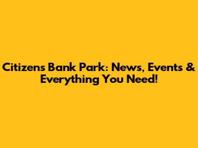 Citizens Bank Park: News, Events & Everything You Need!
