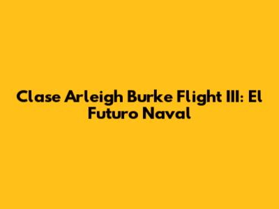 Clase Arleigh Burke Flight III: El Futuro Naval