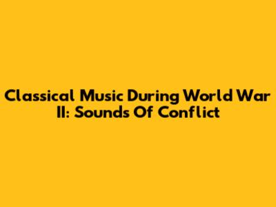 Classical Music During World War II: Sounds Of Conflict