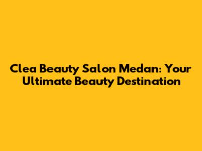 Clea Beauty Salon Medan: Your Ultimate Beauty Destination