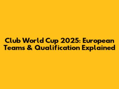 Club World Cup 2025: European Teams & Qualification Explained