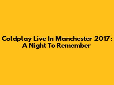Coldplay Live In Manchester 2017: A Night To Remember