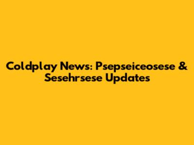 Coldplay News: Psepseiceosese & Sesehrsese Updates