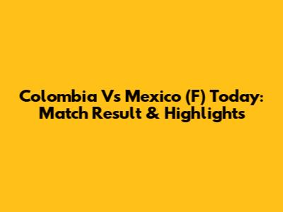 Colombia Vs Mexico (F) Today: Match Result & Highlights