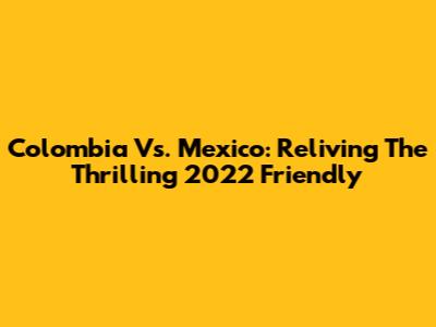Colombia Vs. Mexico: Reliving The Thrilling 2022 Friendly