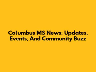 Columbus MS News: Updates, Events, And Community Buzz