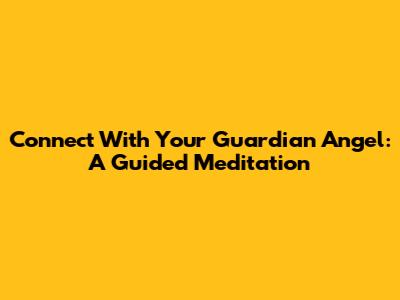 Connect With Your Guardian Angel: A Guided Meditation
