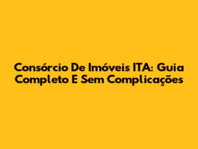 Consórcio De Imóveis ITA: Guia Completo E Sem Complicações