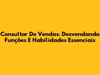 Consultor De Vendas: Desvendando Funções E Habilidades Essenciais