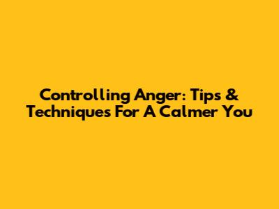 Controlling Anger: Tips & Techniques For A Calmer You