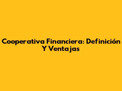 Cooperativa Financiera: Definición Y Ventajas