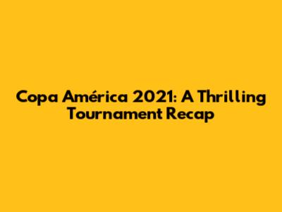 Copa América 2021: A Thrilling Tournament Recap