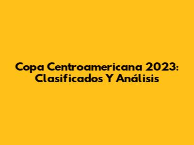Copa Centroamericana 2023: Clasificados Y Análisis