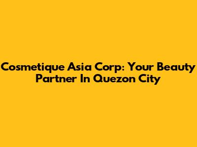 Cosmetique Asia Corp: Your Beauty Partner In Quezon City