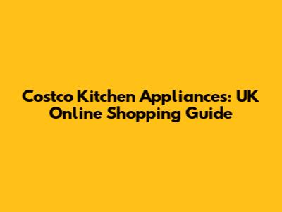 Costco Kitchen Appliances: UK Online Shopping Guide