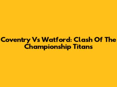 Coventry Vs Watford: Clash Of The Championship Titans