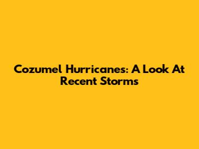 Cozumel Hurricanes: A Look At Recent Storms