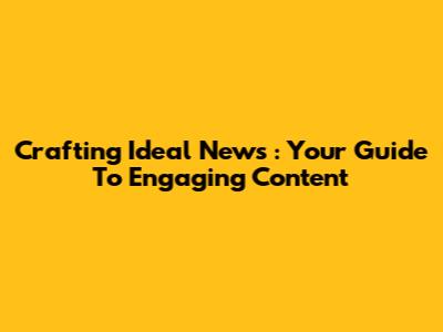 Crafting *Ideal News*: Your Guide To Engaging Content