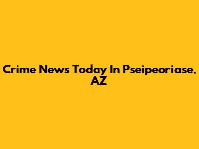 Crime News Today In Pseipeoriase, AZ