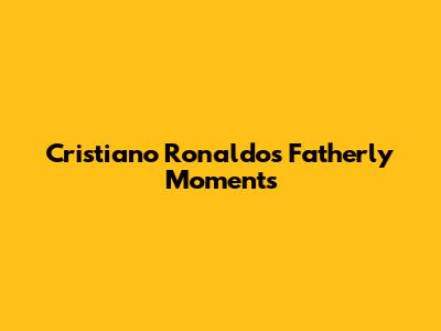 Cristiano Ronaldo's Fatherly Moments
