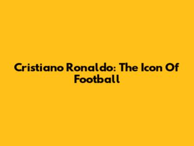 Cristiano Ronaldo: The Icon Of Football