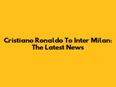 Cristiano Ronaldo To Inter Milan: The Latest News