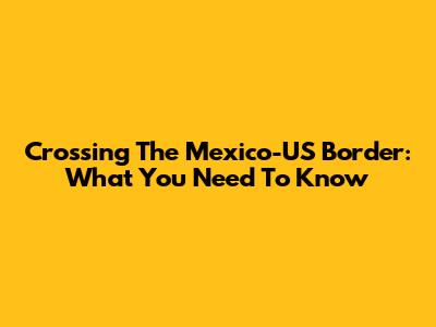 Crossing The Mexico-US Border: What You Need To Know
