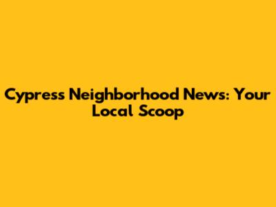 Cypress Neighborhood News: Your Local Scoop