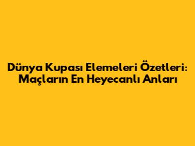 Dünya Kupası Elemeleri Özetleri: Maçların En Heyecanlı Anları