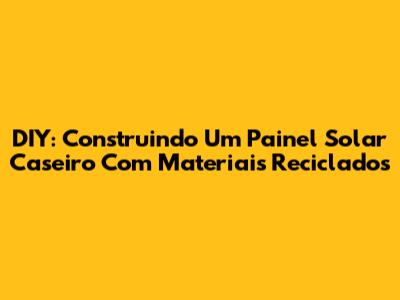 DIY: Construindo Um Painel Solar Caseiro Com Materiais Reciclados