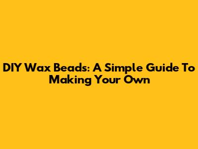 DIY Wax Beads: A Simple Guide To Making Your Own