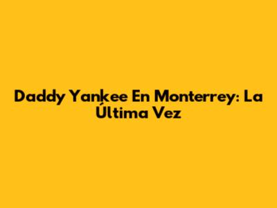 Daddy Yankee En Monterrey: La Última Vez