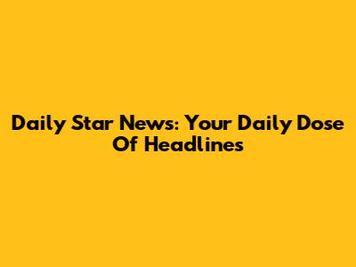 Daily Star News: Your Daily Dose Of Headlines